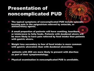 Presentation of
noncomplicated PUD
 The typical symptoms of noncomplicated PUD include episodic
burning pain in the epigastrium relieved by antacids, or
antisecretory agents.
 A small proportion of patients will have vomiting, heartburn,
or intolerance to fatty foods. Patients with duodenal ulcers will
be more likely to have pain relieved by food intake than patients
with gastric ulcers.
 Weight loss secondary to fear of food intake is more common
with gastric ulceration than with duodenal ulceration.
 patients with ZES are more likely to present with diarrhea
as part of their symptomatology.
 Physical examination in noncomplicated PUD is unreliable.
 