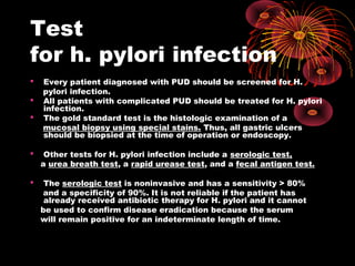 Test
for h. pylori infection
 Every patient diagnosed with PUD should be screened for H.
pylori infection.
 All patients with complicated PUD should be treated for H. pylori
infection.
 The gold standard test is the histologic examination of a
mucosal biopsy using special stains. Thus, all gastric ulcers
should be biopsied at the time of operation or endoscopy.
 Other tests for H. pylori infection include a serologic test,
a urea breath test, a rapid urease test, and a fecal antigen test.
 The serologic test is noninvasive and has a sensitivity > 80%
and a specificity of 90%. It is not reliable if the patient has
already received antibiotic therapy for H. pylori and it cannot
be used to confirm disease eradication because the serum
will remain positive for an indeterminate length of time.
 