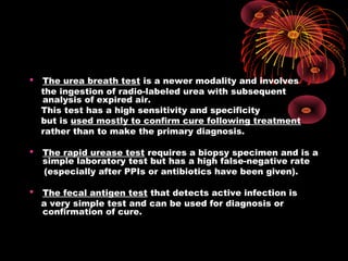  The urea breath test is a newer modality and involves
the ingestion of radio-labeled urea with subsequent
analysis of expired air.
This test has a high sensitivity and specificity
but is used mostly to confirm cure following treatment
rather than to make the primary diagnosis.
 The rapid urease test requires a biopsy specimen and is a
simple laboratory test but has a high false-negative rate
(especially after PPIs or antibiotics have been given).
 The fecal antigen test that detects active infection is
a very simple test and can be used for diagnosis or
confirmation of cure.
 