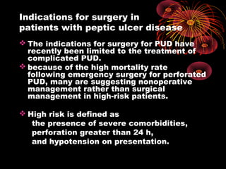Indications for surgery in
patients with peptic ulcer disease
 The indications for surgery for PUD have
recently been limited to the treatment of
complicated PUD.
 because of the high mortality rate
following emergency surgery for perforated
PUD, many are suggesting nonoperative
management rather than surgical
management in high-risk patients.
 High risk is defined as
the presence of severe comorbidities,
perforation greater than 24 h,
and hypotension on presentation.
 