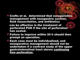  Crofts et al. determined that nonoperative
management with nasogastric suction,
fluid resuscitation, and antibiotics
can be effective in the treatment of
perforated PUD if the site of perforation
has sealed.
 Failure to improve within 24 h should then
prompt an operation.
 Each case must be individualized, and
nonoperative management should not be
undertaken if a contrast study of the upper
gastrointenstinal tract shows continuing
free perforation.
 