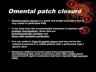 Omental patch closure
 Omental patch closure is a quick and simple procedure that is
very useful in perforated PUD.
 It has long been the recommended treatment in patients with
multiple comorbidities, those that are
hemodynamically unstable and
those with exudative peritonitis.
 It is not useful in Type IV gastric ulcers and may not be the
optimal treatment in a stable patient with a perforated Type I
gastric ulcer
 Numerous authors in recent years have prospectively
investigated peptic ulcer recurrence rates after simple patch
closure and H. pylori eradication and have reported high success
rates
 