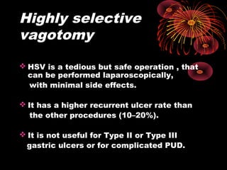 Highly selective
vagotomy
 HSV is a tedious but safe operation , that
can be performed laparoscopically,
with minimal side effects.
 It has a higher recurrent ulcer rate than
the other procedures (10–20%).
 It is not useful for Type II or Type III
gastric ulcers or for complicated PUD.
 