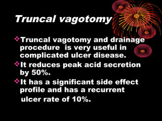 Truncal vagotomy
Truncal vagotomy and drainage
procedure is very useful in
complicated ulcer disease.
It reduces peak acid secretion
by 50%.
It has a significant side effect
profile and has a recurrent
ulcer rate of 10%.
 