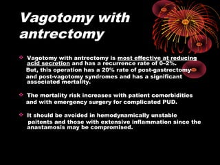 Vagotomy with
antrectomy
 Vagotomy with antrectomy is most effective at reducing
acid secretion and has a recurrence rate of 0–2%.
But, this operation has a 20% rate of post-gastrectomy
and post-vagotomy syndromes and has a significant
associated mortality.
 The mortality risk increases with patient comorbidities
and with emergency surgery for complicated PUD.
 It should be avoided in hemodynamically unstable
paitents and those with extensive inflammation since the
anastamosis may be compromised.
 