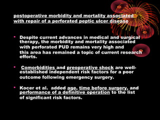 postoperative morbidity and mortality associated
with repair of a perforated peptic ulcer disease
 Despite current advances in medical and surgical
therapy, the morbidity and mortality associated
with perforated PUD remains very high and
this area has remained a topic of current research
efforts.
 Comorbidities and preoperative shock are well-
established independent risk factors for a poor
outcome following emergency surgery.
 Kocer et al. added age, time before surgery, and
performance of a definitive operation to the list
of significant risk factors.
 
