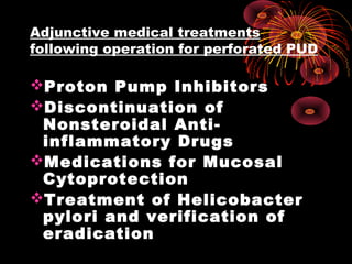 Adjunctive medical treatments
following operation for perforated PUD
Proton Pump Inhibitors
Discontinuation of
Nonsteroidal Anti-
inflammatory Drugs
Medications for Mucosal
Cytoprotection
Treatment of Helicobacter
pylori and verification of
eradication
 
