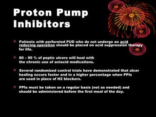 Proton Pump
Inhibitors
 Patients with perforated PUD who do not undergo an acid
reducing operation should be placed on acid suppression therapy
for life.
 80 – 90 % of peptic ulcers will heal with
the chronic use of antacid medications.
 Several randomized control trials have demonstrated that ulcer
healing occurs faster and in a higher percentage when PPIs
are used in place of H2 blockers.
 PPIs must be taken on a regular basis (not as needed) and
should be administered before the first meal of the day.
 