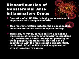 Discontinuation of
Nonsteroidal Anti-
inflammatory Drugs
 Cessation of all NSAIDs is highly recommended in
all patients with complicated PUD.
 This recommendation includes the discontinuation
of cardio-protective doses of aspirin therapy.
 There are, however, certain patient populations
that require chronic anti-inflammatory medications
(i.e., rheumatoid arthritis, transplant patients). In
these patients, the traditional NSAIDs can be
substituted with the more specific but potentially
cardiotoxic COX2 inhibitors and supplemented
with cytoprotective agents.
 