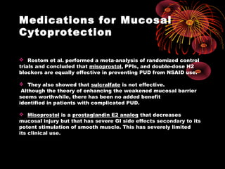 Medications for Mucosal
Cytoprotection
 Rostom et al. performed a meta-analysis of randomized control
trials and concluded that misoprostol, PPIs, and double-dose H2
blockers are equally effective in preventing PUD from NSAID use.
 They also showed that sulcralfate is not effective.
Although the theory of enhancing the weakened mucosal barrier
seems worthwhile, there has been no added benefit
identified in patients with complicated PUD.
 Misoprostol is a prostaglandin E2 analog that decreases
mucosal injury but that has severe GI side effects secondary to its
potent stimulation of smooth muscle. This has severely limited
its clinical use.
 