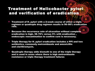 Treatment of Helicobacter pylori
and verification of eradication
 Treatment of H. pylori with a 2-week course of either a triple
regimen or quadruple drug regimen results in 90–98% eradication
rate.
 Because the recurrence rate of ulceration without complete
eradication is high, 38–70% versus 5% with eradication ,
endoscopic reexamination to confirm cure is necessary.
 Triple therapy for H. pylori eradication includes a PPI and two
antibiotics, commonly metronidazole and amoxicillin
and clarithromycin.
 Quadruple therapy adds bismuth to one of the triple therapy
and is used in areas where there is high metronidazole
resistance or triple therapy treatment failures
 
