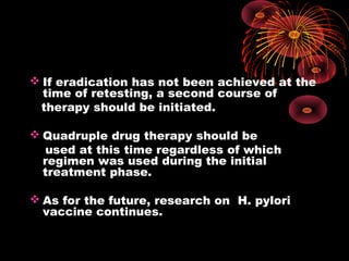  If eradication has not been achieved at the
time of retesting, a second course of
therapy should be initiated.
 Quadruple drug therapy should be
used at this time regardless of which
regimen was used during the initial
treatment phase.
 As for the future, research on H. pylori
vaccine continues.
 