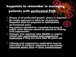 keypoints to remember in managing
patients with perforated PUD
 Biopsy of all perforated gastric ulcers is required.
 No single approach is ideal for all patients.
Surgeons must be prepared to individualize
all treatment plans
 Any patient admitted to a hospital because of
peptic ulcer disease should be placed on lifelong
acid suppression.
 Patients who regularly take NSAIDs or aspirin
should take concomitant acid suppressive
medication if they are more than 60 years old.
 Lifelong acid suppressive medication may be
equivalent to surgical vagotomy in preventing
recurrent peptic ulcer or ulcer complications.
 