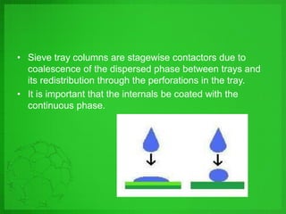 • Sieve tray columns are stagewise contactors due to
coalescence of the dispersed phase between trays and
its redistribution through the perforations in the tray.
• It is important that the internals be coated with the
continuous phase.
 