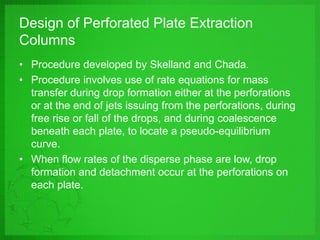 Design of Perforated Plate Extraction
Columns
• Procedure developed by Skelland and Chada.
• Procedure involves use of rate equations for mass
transfer during drop formation either at the perforations
or at the end of jets issuing from the perforations, during
free rise or fall of the drops, and during coalescence
beneath each plate, to locate a pseudo-equilibrium
curve.
• When flow rates of the disperse phase are low, drop
formation and detachment occur at the perforations on
each plate.
 