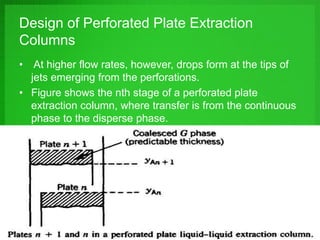 Design of Perforated Plate Extraction
Columns
• At higher flow rates, however, drops form at the tips of
jets emerging from the perforations.
• Figure shows the nth stage of a perforated plate
extraction column, where transfer is from the continuous
phase to the disperse phase.
 