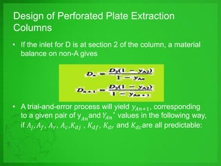 Design of Perforated Plate Extraction
Columns
• If the inlet for D is at section 2 of the column, a material
balance on non-A gives
• A trial-and-error process will yield 𝑦 𝐴𝑛+1, corresponding
to a given pair of y 𝐴𝑛and 𝑌𝐴𝑛
∗
values in the following way,
if 𝐴𝑗, 𝐴 𝑓, 𝐴 𝑟, 𝐴 𝑐,𝐾 𝑑𝑗 , 𝐾 𝑑𝑓, 𝐾 𝑑𝑟 and 𝐾 𝑑𝑐are all predictable:
 