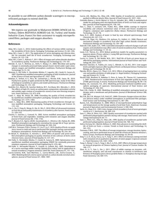 40 S. Kartal et al. / Postharvest Biology and Technology 71 (2012) 32–40
be possible to use different carbon dioxide scavengers in microp-
erforated packages to extend shelf-life.
Acknowledgments
We express our gratitude to Muharrem DEMIR (APACK Ltd. Sti,
Turkey), Didem BOZYAYLA (KOROZO Ltd. Sti, Turkey) and Standa
Industrie (Caen, France) for their assistance to supply microperfo-
rated ﬁlms, packages and oxygen absorbers.
References
Aday, M.S., Caner, C., 2010. Understanding the effects of various edible coatings on
the storability of fresh cherry. Packaging Technology and Science 23, 441–456.
Aday, M.S., Caner, C., 2011. The applications of ‘active packaging and chlorine diox-
ide’ for extended shelf life of fresh strawberries. Packaging Technology and
Science 24, 123–136.
Aday, M.S., Caner, C., Rahvalı, F., 2011. Effect of oxygen and carbon dioxide absorbers
on strawberry quality. Postharvest Biology and Technology 62, 179–187.
Allende, A., Luo, Y., McEvoy, J.L., Artés, F., Wang, C.Y., 2004. Microbial and quality
changes in minimally processed baby spinach leaves stored under super atmo-
spheric oxygen and modiﬁed atmosphere conditions. Postharvest Biology and
Technology 33, 51–59.
Almenar, E., Del-Valle, V., Hernández-Mu˜noz, P., Lagarón, J.M., Catalá, R., Gavara, R.,
2007. Equilibrium modiﬁed atmosphere packaging of wild strawberries. Journal
of the Science of Food and Agriculture 87, 1931–1939.
Bobelyn, E., Serban, A.-S., Nicu, M., Lammertyn, J., Nicolai, B.M., Saeys, W., 2010.
Postharvest quality of apple predicted by NIR-spectroscopy: study of the effect
of biological variability on spectra and model performance. Postharvest Biology
and Technology 55, 133–143.
Bodelón, O.G., Blanch, M., Sanchez-Ballesta, M.T., Escribano, M.I., Merodio, C., 2010.
The effects of high CO2 levels on anthocyanin composition, antioxidant activity
and soluble sugar content of strawberries stored at low non-freezing tempera-
ture. Food Chemistry 122, 673–678.
Caner, C., Aday, M., Demir, M., 2008. Extending the quality of fresh strawberries
by equilibrium modiﬁed atmosphere packaging. European Food Research and
Technology 227, 1575–1583.
Caner, C., Aday, M.S., 2009. Maintaining quality of fresh strawberries through var-
ious modiﬁed atmosphere packaging. Packaging Technology and Science 22,
115–122.
Cao, S., Hu, Z., Pang, B., Wang, H., Xie, H., Wu, F., 2010. Effect of ultrasound treatment
on fruit decay and quality maintenance in strawberry after harvest. Food Control
21, 529–532.
Charles, F., Sanchez, J., Gontard, N., 2003. Active modiﬁed atmosphere packaging
of fresh fruits and vegetables: modeling with tomatoes and oxygen absorber.
Journal of Food Science 68, 1736–1742.
Cia, P., Benato, E.A., Sigrist, J.M.M., Sarantopóulos, C., Oliveira, L.M., Padula, M., 2006.
Modiﬁed atmosphere packaging for extending the storage life of ‘Fuyu’ persim-
mon. Postharvest Biology and Technology 42, 228–234.
Cliff, M.A., Toivonen, P.M.A., Forney, C.F., Liu, P., Lu, C., 2010. Quality of fresh-cut apple
slices stored in solid and micro-perforated ﬁlm packages having contrasting O2
headspace atmospheres. Postharvest Biology and Technology 58, 254–261.
De Reuck, K., Sivakumar, D., Korsten, L., 2010. Effect of passive and active modi-
ﬁed atmosphere packaging on quality retention of two cultivars of litchi (Litchi
chinensis Sonn.). Journal of Food Quality 33, 337–351.
Del-Valle, V., Hernández-Mu˜noz, P., Catalá, R., Gavara, R., 2009. Optimization of an
equilibrium modiﬁed atmosphere packaging (EMAP) for minimally processed
mandarin segments. Journal of Food Engineering 91, 474–481.
Del-Valle, V., Hernandez-Munoz, P., Guarda, A., Galotto, M.J., 2005. Development
of a cactus-mucilage edible coating (Opuntia ﬁcus indica) and its application to
extend strawberry (Fragaria ananassa) shelf-life. Food Chemistry 91, 751–756.
García-Gimeno, R.M., Sanz-Martínez, C., García-Martos, J.M., Zurera-Cosano, G.,
2002. Modeling Botrytis cinerea spores growth in carbon dioxide enriched atmo-
spheres. Journal of Food Science 67, 1904–1907.
García, J.M., Medina, R.J., Olías, J.M., 1998. Quality of strawberries automatically
packed in different plastic ﬁlms. Journal of Food Science 63, 1037–1041.
González-Buesa, J., Ferrer-Mairal, A., Oria, R., Salvador, M.L., 2009. A mathematical
model for packaging with microperforated ﬁlms of fresh-cut fruits and vegeta-
bles. Journal of Food Engineering 95, 158–165.
Han, C., Zhao, Y., Leonard, S.W., Traber, M.G., 2004. Edible coatings to improve
storability and enhance nutritional value of fresh and frozen strawberries
(Fragaria × ananassa) and raspberries (Rubus ideaus). Postharvest Biology and
Technology 33, 67–78.
Hans, B.-P., 2003. Analysis of water in food by near infrared spectroscopy. Food
Chemistry 82, 107–115.
Harker, F.R., Elgar, H.J., Watkins, C.B., Jackson, P.J., Hallett, I.C., 2000. Physical and
mechanical changes in strawberry fruit after high carbon dioxide treatments.
Postharvest Biology and Technology 19, 139–146.
Holcroft, D.M., Kader, A.A., 1999. Controlled atmosphere-induced changes in pH and
organic acid metabolism may affect color of stored strawberry fruit. Postharvest
Biology and Technology 17, 19–32.
Louw, E.D., Theron, K.I., 2010. Robust prediction models for quality parameters in
Japanese plums (Prunus salicina L.) using NIR spectroscopy. Postharvest Biology
and Technology 58, 176–184.
Lucera, A., Conte, A., Del Nobile, M.A., 2011. Shelf life of fresh-cut green beans as
affected by packaging systems. International Journal of Food Science and Tech-
nology 46, 2351–2357.
Martínez-Sánchez, A., Tudela, J.A., Luna, C., Allende, A., Gil, M.I., 2011. Low oxygen
levels and light exposure affect quality of fresh-cut Romaine lettuce. Postharvest
Biology and Technology 59, 34–42.
Ngcobo, M.E.K., Opara, U.L., Thiart, G.D., 2012. Effects of packaging liners on cooling
rate and quality attributes of table grape (cv. Regal Seedless). Packaging Technol-
ogy and Science 25, 73–84.
Nicolaï, B.M., Beullens, K., Bobelyn, E., Peirs, A., Saeys, W., Theron, K.I., Lammertyn,
J., 2007. Nondestructive measurement of fruit and vegetable quality by means
of NIR spectroscopy. A review. Postharvest Biology and Technology 46, 99–118.
Pandey, S.K., Goswami, T.K., 2012. Modelling perforated mediated modiﬁed atmo-
spheric packaging of capsicum. International Journal of Food Science and
Technology 47, 556–563.
Paul, D.R., Clarke, R., 2002. Modeling of modiﬁed atmosphere packaging based on
designs with a membrane and perforations. Journal of Membrane Science 208,
269–283.
Rai, D.R., Jha, S.N., Wanjari, O.D., Patil, R.T., 2009. Chromatic changes in broccoli (Bras-
sica oleracea italica) under modiﬁed atmospheres in perforated ﬁlm packages.
Food Science and Technology International 15, 387–395.
Ramin, A.A., Khoshbakhat, D., 2008. Effects of microperforated polyethylene bags
and temperatures on the storage quality of acid lime fruits. American–Eurasian
Journal of Agriculture and Environmental Science 3, 590–594.
Sacks, E.J., Shaw, D.V., 1993. Color change in fresh strawberry fruit of seven genotypes
stored at 0 ◦
C. HortScience 28, 209–210.
Sanz, C., Olías, R., Pérez, A.G., 2002. Quality assessment of strawberries packed with
perforated polypropylene punnets during cold storage. Food Science and Tech-
nology International 8, 65–71.
Sanz, C., Pérez, A.G., Olías, R., Olías, J.M., 1999. Quality of strawberries packed with
perforated polypropylene. Journal of Food Science 64, 748–752.
Soliva-Fortuny, R.C., Martıˇın-Belloso, O., 2003. New advances in extending the shelf-
life of fresh-cut fruits: a review. Trends in Food Science and Technology 14,
341–353.
Toivonen, P.M.A., 1997. The effects of storage temperature, storage duration, hydro-
cooling, and micro-perforated wrap on shelf life of broccoli (Brassica oleracea L.
Italica Group). Postharvest Biology and Technology 10, 59–65.
Xing, Y., Li, X., Xu, Q., Yun, J., Lu, Y., Tang, Y., 2011. Effects of chitosan coating enriched
with cinnamon oil on qualitative properties of sweet pepper (Capsicum annuum
L.). Food Chemistry 124, 1443–1450.
Yang, Z., Zheng, Y., Cao, S., Tang, S., Ma, S., Li, N.A., 2007. Effects of storage temperature
on textural properties of Chinese bayberry fruit. Journal of Texture Studies 38,
166–177.
Zhou, R., Li, Y., Yan, L., Xie, J., 2011. Effect of edible coatings on enzymes, cell-
membrane integrity, and cell-wall constituents in relation to brittleness and
ﬁrmness of Huanghua pears (Pyrus pyrifolia Nakai. cv. Huanghua) during storage.
Food Chemistry 124, 569–575.
 