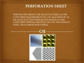 PERFORATION SHEET
PERFORATED SHEETS ARE MANUFACTURED AS PER
CUSTOMER REQUIREMENTS ON CNC MACHINE BY US.
WE MANUFACTURE PERFORATED SHEETS AS PER
CUSTOMER ORDER & DRAWING ON CNC MACHINE IN
STEEL, MS,ALIMINIUM MATERIAL.
 