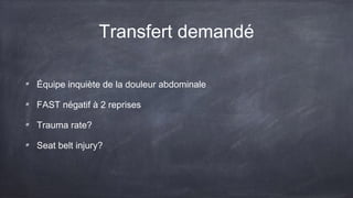 Transfert demandé 
Équipe inquiète de la douleur abdominale 
FAST négatif à 2 reprises 
Trauma rate? 
Seat belt injury? 
 