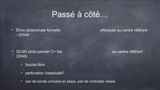 Passé à côté… 
Écho abdominale formelle effectuée au centre référant 
- 21h45 
SCAN abdo-pelvien C+ fait au centre référant - 
22h45 
liquide libre 
perforation intestinale? 
pas de sonde urinraire en place, pas de contraste vessie 
 