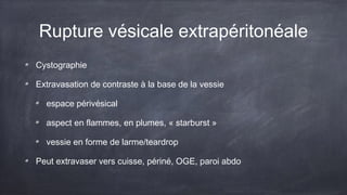 Rupture vésicale extrapéritonéale 
Cystographie 
Extravasation de contraste à la base de la vessie 
espace périvésical 
aspect en flammes, en plumes, « starburst » 
vessie en forme de larme/teardrop 
Peut extravaser vers cuisse, périné, OGE, paroi abdo 
 