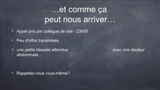 …et comme ça 
peut nous arriver… 
Appel pris par collègue de soir - 23h00 
Peu d’infos transmises 
une petite blessée attendue avec une douleur 
abdominale… 
Rappelez-vous vous-même? 
 