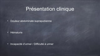 Présentation clinique 
Douleur abdominale suprapubienne 
Hématurie 
Incapacité d’uriner / Difficulté à uriner 
 