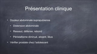 Présentation clinique 
Douleur abdominale suprapubienne 
Distension abdominale 
Ressaut, défense, rebond 
Péristaltisme diminué, absent, iléus 
Vérifier prostate chez l’adolescent 
 