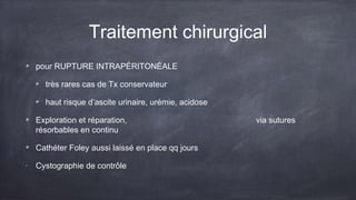 Traitement chirurgical 
pour RUPTURE INTRAPÉRITONÉALE 
très rares cas de Tx conservateur 
haut risque d’ascite urinaire, urémie, acidose 
Exploration et réparation, via sutures 
résorbables en continu 
Cathéter Foley aussi laissé en place qq jours 
• Cystographie de contrôle 
 