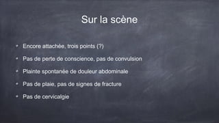 Sur la scène 
Encore attachée, trois points (?) 
Pas de perte de conscience, pas de convulsion 
Plainte spontanée de douleur abdominale 
Pas de plaie, pas de signes de fracture 
Pas de cervicalgie 
 