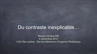 Du contraste inexplicable… 
Benoit Carrière MD 
6 novembre 2014 
CHU Ste-Justine - Service Médecine d’Urgence Pédiatrique 
 