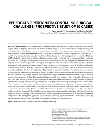 SURGERY | ORIGINAL ARTICLE
PERFORATIVE PERITONITIS: CONTINUING SURGICAL
CHALLENGE.(PROSPECTIVE STUDY OF 50 CASES)
Ketan Vagholkar∗,1, Omkar Joglekar∗ and Suvarna Vagholkar∗
∗Department of Surgery, D.Y.Patil University School of Medicine, Navi Mumbai-400706, MS. India
ABSTRACT Background: Perforative peritonitis poses a significant diagnostic and therapeutic challenge to the attending
surgeon. Delay in diagnosis followed by sub-optimal treatment may lead to many complications, thereby increasing both
morbidity and mortality. This is by virtue of various factors which affect the prognosis. Hence the need arises to identify
these prognostic factors. Aims and Objectives: To study the various etiological factors of perforative peritonitis and to
identify prognostic factors and comorbid conditions which influence the outcome in perforative peritonitis. Materials
and Methods: 50 patients with an established diagnosis of perforative peritonitis due to various aetiologies confirmed
by clinical and radiological investigations were included in the study and studied prospectively. On admission to the
hospital, various haematological and radiological investigations were conducted to confirm the diagnosis. Patients
subsequently underwent surgical intervention. Postoperative recovery and outcomes assessed. Results were tabulated
and statistically analysed. Results: The mean age of patients in the study was 36.5 ±5 years. Patients who presented
in an advanced stage developed complications. The majority of patients were males. The interval between the onset
of symptoms and operative intervention was directly related to postoperative complications. Pneumoperitoneum was
the most common x-ray finding, followed by dilated bowel loops with free fluid in the peritoneal cavity as the most
common ultrasonography finding. Tachycardia and oliguria, which were markers of the severity of the disease process,
were associated with an increased rate of complications. Peptic ulcer perforation was the most common, followed by
perforations caused by infective aetiology. Perforations caused by infective aetiology had a higher rate of complication.
Primary closure of the perforation was the most commonly performed procedure. Significant abdominal contamination
found intraoperatively contributed to a negative outcome, as were comorbid conditions, which also increased the
complication rate significantly. Conclusion: Delayed intervention after the onset of symptoms, tachycardia, oliguria
and comorbidities are associated with a higher complication rate. Radiological investigations help in confirming the
diagnosis. Infective aetiology of the perforation and extensive peritoneal contamination was associated with higher
complication rates. Prompt and aggressive resuscitation on admission, optimum antibiotic administration, and early
meticulous surgical intervention can reduce morbidity and mortality to a bare minimum.
KEYWORDS Perforative, Peritonitis, Factors, Morbidity, Mortality
Copyright © 2021 by the Bulgarian Association of Young Surgeons
DOI: 10.5455/IJMRCR.PerforativeperitonitisContinuingsurgicalchallenge.
First Received: August 8, 2021
Accepted: September 30, 2021
Associate Editor: Ivan Inkov (BG);
1
Corresponding author: Dr. Ketan Vagholkar; Address: Department of Surgery,
D.Y.Patil University School of Medicine, Navi Mumbai-400706, MS. India; Email:
kvagholkar@yahoo.com; Mobile: +919821341290
Ketan Vagholkar et al./ International Journal of Medical Reviews and Case Reports (2022) 6(1):16-24
 