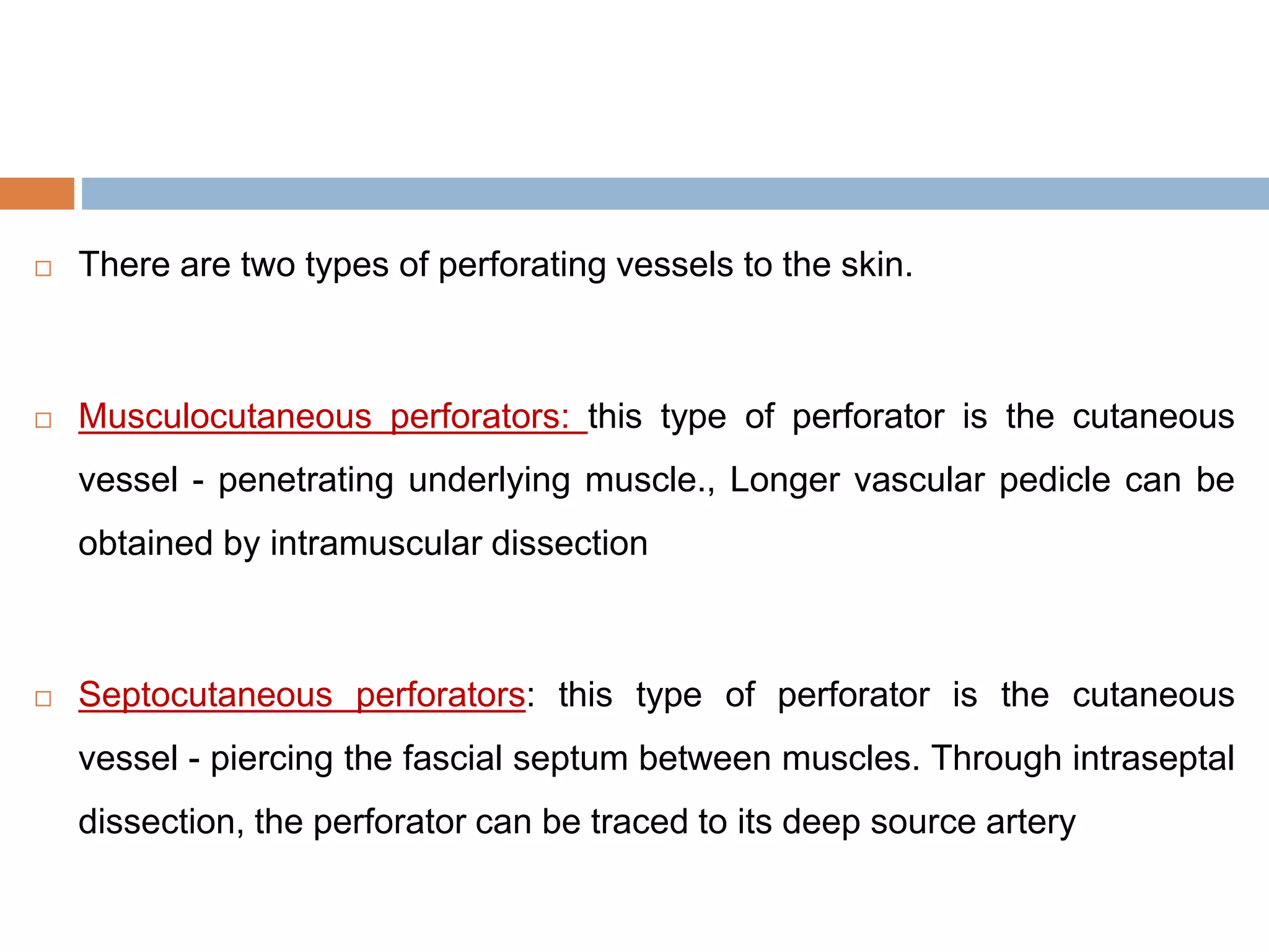  There are two types of perforating vessels to the skin.
 Musculocutaneous perforators: this type of perforator is the cutaneous
vessel - penetrating underlying muscle., Longer vascular pedicle can be
obtained by intramuscular dissection
 Septocutaneous perforators: this type of perforator is the cutaneous
vessel - piercing the fascial septum between muscles. Through intraseptal
dissection, the perforator can be traced to its deep source artery
 