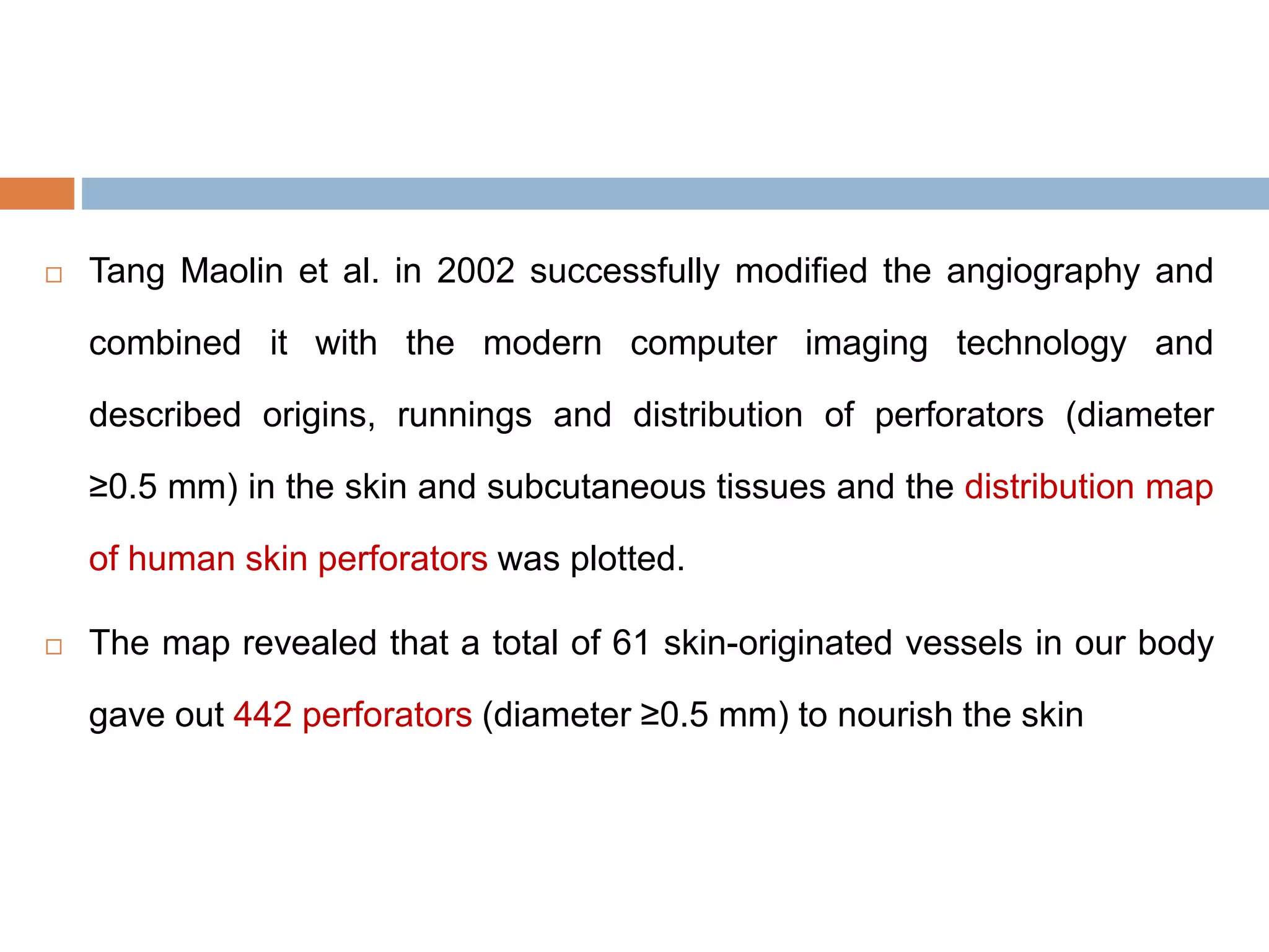  Tang Maolin et al. in 2002 successfully modified the angiography and
combined it with the modern computer imaging technology and
described origins, runnings and distribution of perforators (diameter
≥0.5 mm) in the skin and subcutaneous tissues and the distribution map
of human skin perforators was plotted.
 The map revealed that a total of 61 skin-originated vessels in our body
gave out 442 perforators (diameter ≥0.5 mm) to nourish the skin
 