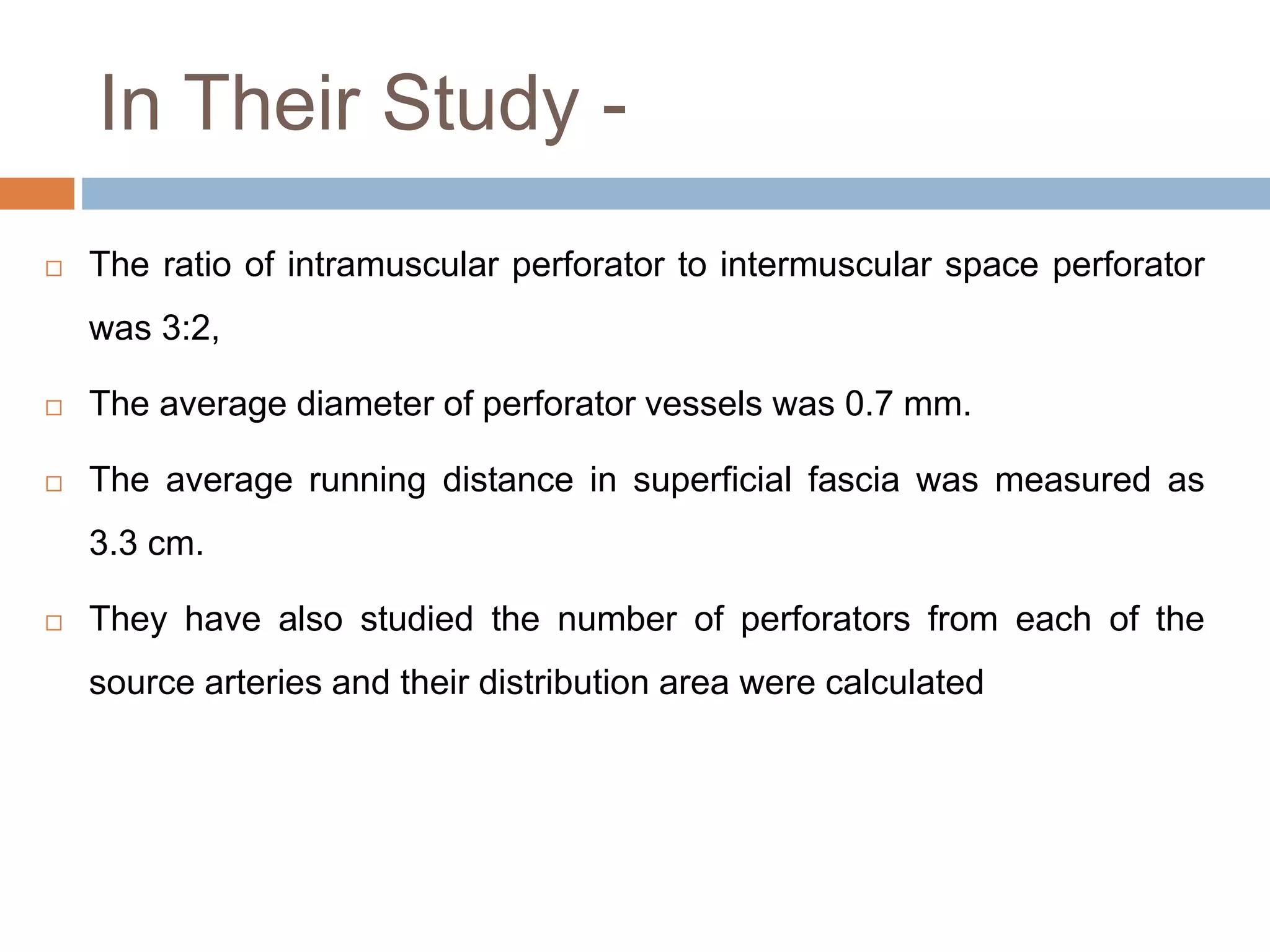 In Their Study -
 The ratio of intramuscular perforator to intermuscular space perforator
was 3:2,
 The average diameter of perforator vessels was 0.7 mm.
 The average running distance in superficial fascia was measured as
3.3 cm.
 They have also studied the number of perforators from each of the
source arteries and their distribution area were calculated
 