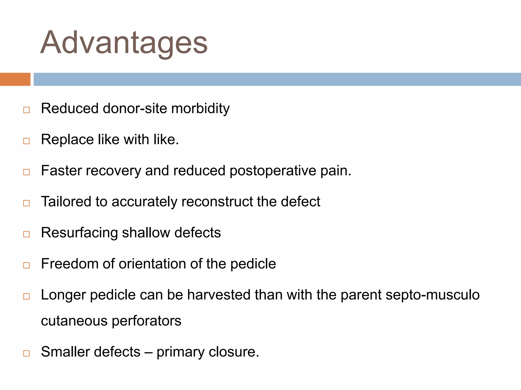 Advantages
 Reduced donor-site morbidity
 Replace like with like.
 Faster recovery and reduced postoperative pain.
 Tailored to accurately reconstruct the defect
 Resurfacing shallow defects
 Freedom of orientation of the pedicle
 Longer pedicle can be harvested than with the parent septo-musculo
cutaneous perforators
 Smaller defects – primary closure.
 