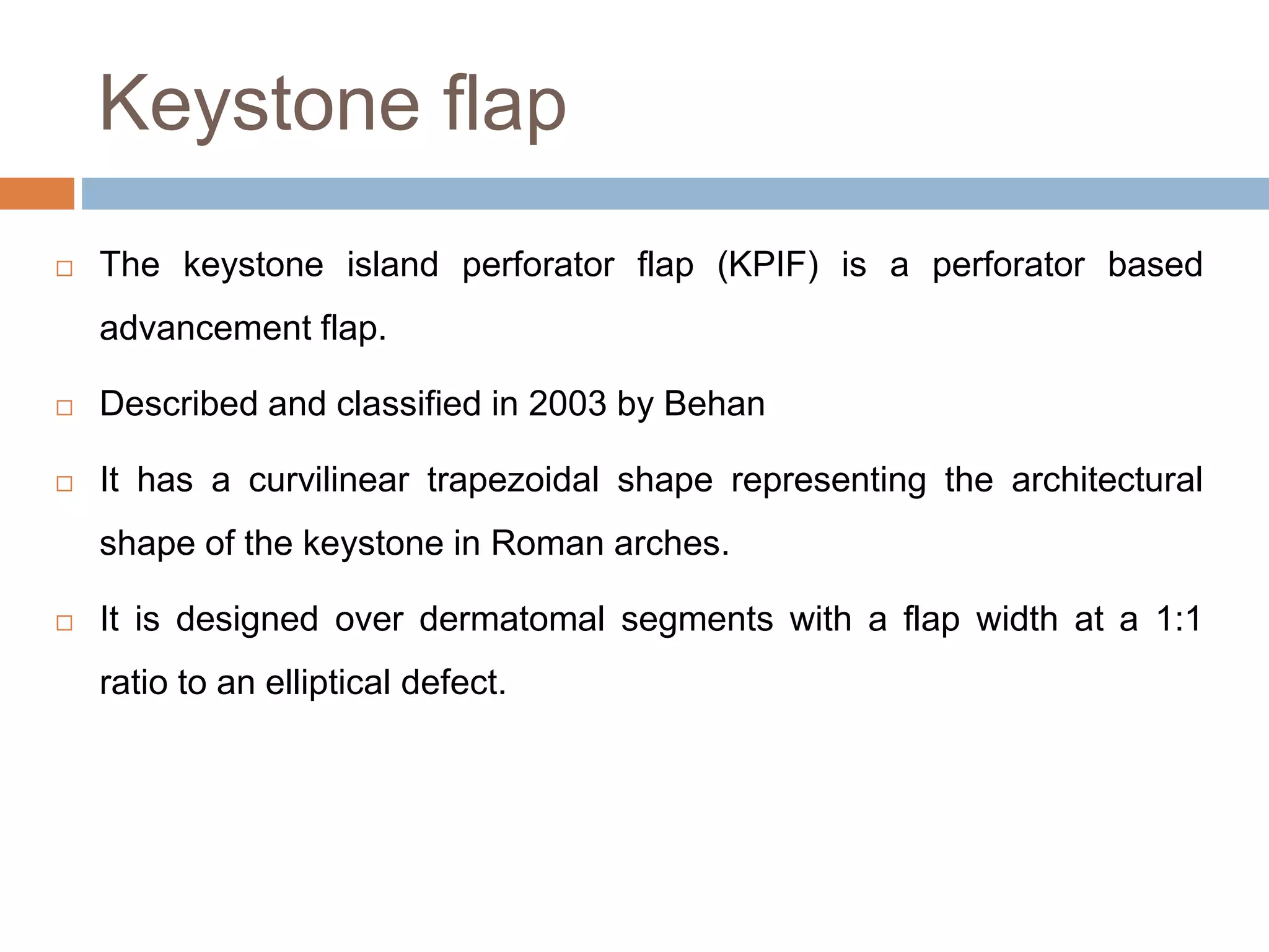 Keystone flap
 The keystone island perforator flap (KPIF) is a perforator based
advancement flap.
 Described and classified in 2003 by Behan
 It has a curvilinear trapezoidal shape representing the architectural
shape of the keystone in Roman arches.
 It is designed over dermatomal segments with a flap width at a 1:1
ratio to an elliptical defect.
 