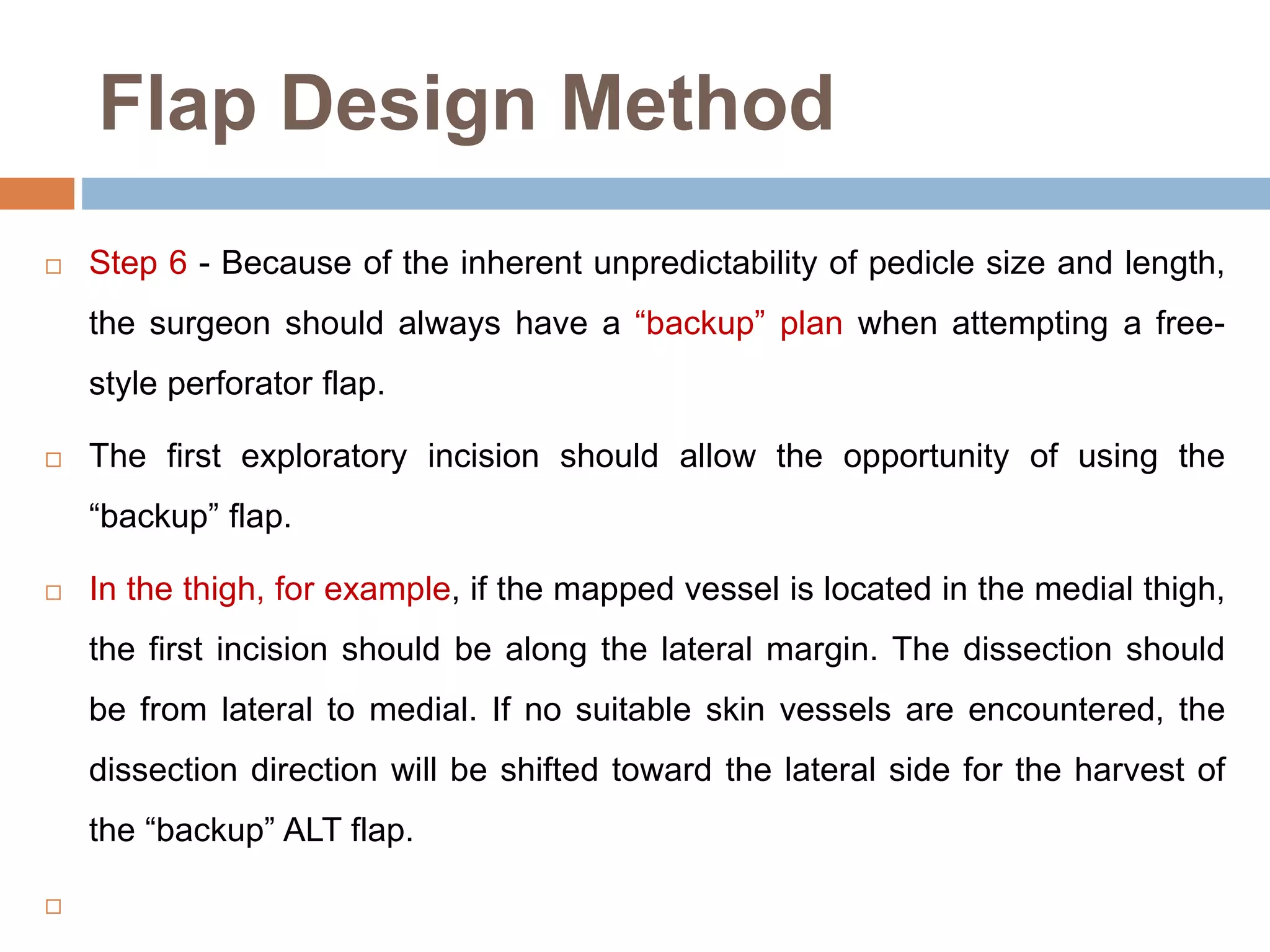 Flap Design Method
 Step 6 - Because of the inherent unpredictability of pedicle size and length,
the surgeon should always have a “backup” plan when attempting a free-
style perforator flap.
 The first exploratory incision should allow the opportunity of using the
“backup” flap.
 In the thigh, for example, if the mapped vessel is located in the medial thigh,
the first incision should be along the lateral margin. The dissection should
be from lateral to medial. If no suitable skin vessels are encountered, the
dissection direction will be shifted toward the lateral side for the harvest of
the “backup” ALT flap.

 