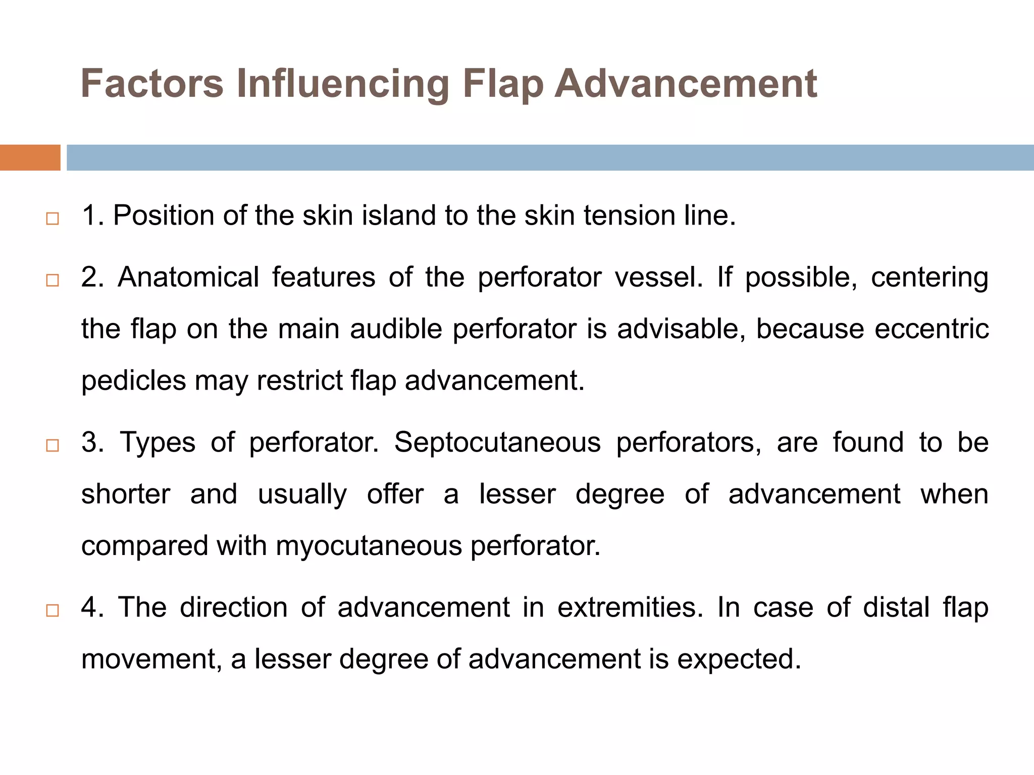 Factors Influencing Flap Advancement
 1. Position of the skin island to the skin tension line.
 2. Anatomical features of the perforator vessel. If possible, centering
the flap on the main audible perforator is advisable, because eccentric
pedicles may restrict flap advancement.
 3. Types of perforator. Septocutaneous perforators, are found to be
shorter and usually offer a lesser degree of advancement when
compared with myocutaneous perforator.
 4. The direction of advancement in extremities. In case of distal flap
movement, a lesser degree of advancement is expected.
 