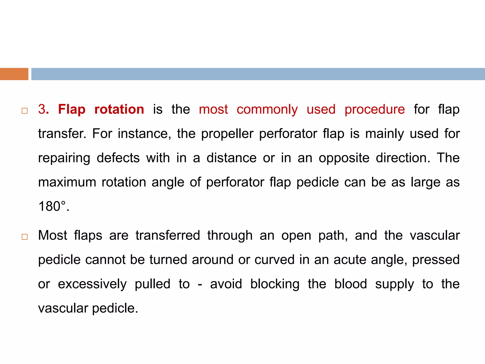  3. Flap rotation is the most commonly used procedure for flap
transfer. For instance, the propeller perforator flap is mainly used for
repairing defects with in a distance or in an opposite direction. The
maximum rotation angle of perforator flap pedicle can be as large as
180°.
 Most flaps are transferred through an open path, and the vascular
pedicle cannot be turned around or curved in an acute angle, pressed
or excessively pulled to - avoid blocking the blood supply to the
vascular pedicle.
 
