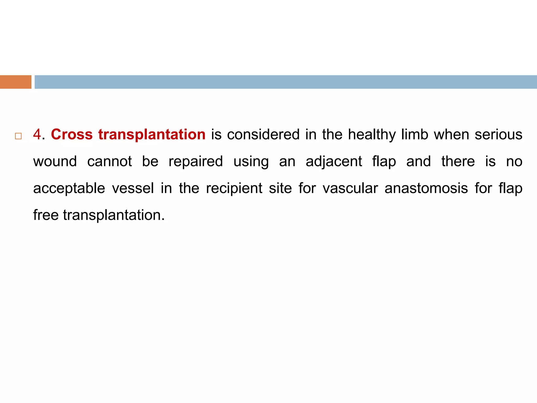  4. Cross transplantation is considered in the healthy limb when serious
wound cannot be repaired using an adjacent flap and there is no
acceptable vessel in the recipient site for vascular anastomosis for flap
free transplantation.
 