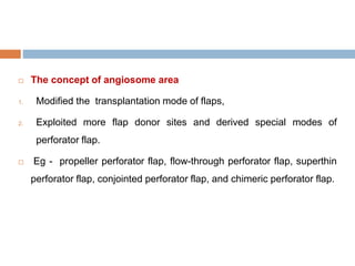  The concept of angiosome area
1. Modified the transplantation mode of flaps,
2. Exploited more flap donor sites and derived special modes of
perforator flap.
 Eg - propeller perforator flap, flow-through perforator flap, superthin
perforator flap, conjointed perforator flap, and chimeric perforator flap.
 