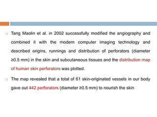  Tang Maolin et al. in 2002 successfully modified the angiography and
combined it with the modern computer imaging technology and
described origins, runnings and distribution of perforators (diameter
≥0.5 mm) in the skin and subcutaneous tissues and the distribution map
of human skin perforators was plotted.
 The map revealed that a total of 61 skin-originated vessels in our body
gave out 442 perforators (diameter ≥0.5 mm) to nourish the skin
 