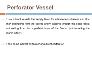 Perforator Vessel
 It is a nutrient vessels that supply blood for subcutaneous tissues and skin
after originating from the source artery passing through the deep fascia
and exiting from the superficial layer of the fascia. (not including the
source artery),
 It can be an indirect perforator or a direct perforator.
 