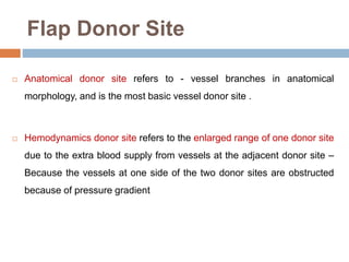 Flap Donor Site
 Anatomical donor site refers to - vessel branches in anatomical
morphology, and is the most basic vessel donor site .
 Hemodynamics donor site refers to the enlarged range of one donor site
due to the extra blood supply from vessels at the adjacent donor site –
Because the vessels at one side of the two donor sites are obstructed
because of pressure gradient
 