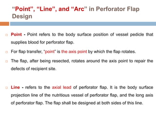 “Point”, “Line”, and “Arc” in Perforator Flap
Design
 Point - Point refers to the body surface position of vessel pedicle that
supplies blood for perforator flap.
 For flap transfer, “point” is the axis point by which the flap rotates.
 The flap, after being resected, rotates around the axis point to repair the
defects of recipient site.
 Line - refers to the axial lead of perforator flap. It is the body surface
projection line of the nutritious vessel of perforator flap, and the long axis
of perforator flap. The flap shall be designed at both sides of this line.
 