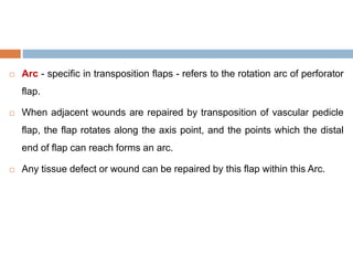  Arc - specific in transposition flaps - refers to the rotation arc of perforator
flap.
 When adjacent wounds are repaired by transposition of vascular pedicle
flap, the flap rotates along the axis point, and the points which the distal
end of flap can reach forms an arc.
 Any tissue defect or wound can be repaired by this flap within this Arc.
 