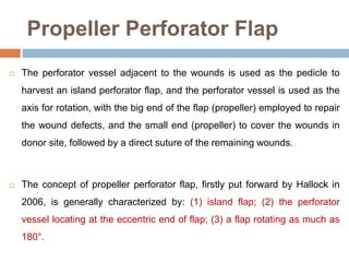Propeller Perforator Flap
 The perforator vessel adjacent to the wounds is used as the pedicle to
harvest an island perforator flap, and the perforator vessel is used as the
axis for rotation, with the big end of the flap (propeller) employed to repair
the wound defects, and the small end (propeller) to cover the wounds in
donor site, followed by a direct suture of the remaining wounds.
 The concept of propeller perforator flap, firstly put forward by Hallock in
2006, is generally characterized by: (1) island flap; (2) the perforator
vessel locating at the eccentric end of flap; (3) a flap rotating as much as
180°.
 