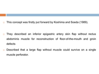  This concept was firstly put forward by Koshima and Soeda (1989).
 They described an inferior epigastric artery skin flap without rectus
abdominis muscle for reconstruction of floor-of-the-mouth and groin
defects
 Described that a large flap without muscle could survive on a single
muscle perforator.
 